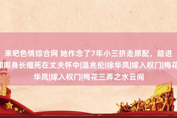 来吧色情综合网 她作念了7年小三挤走原配，踏进权门3年后，却周身长瘤死在丈夫怀中|温兆伦|徐华凤|嫁入权门|梅花三弄之水云间