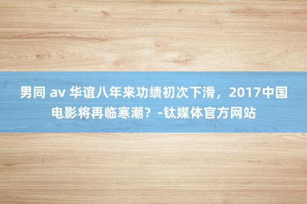 男同 av 华谊八年来功绩初次下滑，2017中国电影将再临寒潮？-钛媒体官方网站