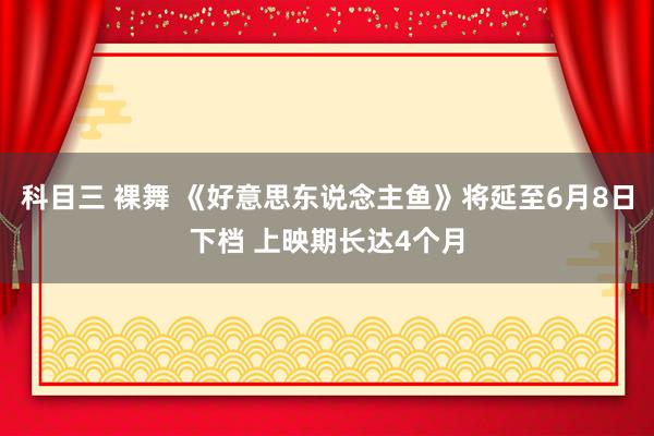 科目三 裸舞 《好意思东说念主鱼》将延至6月8日下档 上映期长达4个月