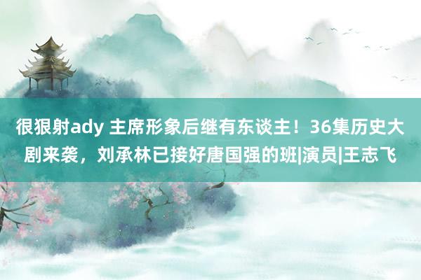 很狠射ady 主席形象后继有东谈主！36集历史大剧来袭，刘承林已接好唐国强的班|演员|王志飞