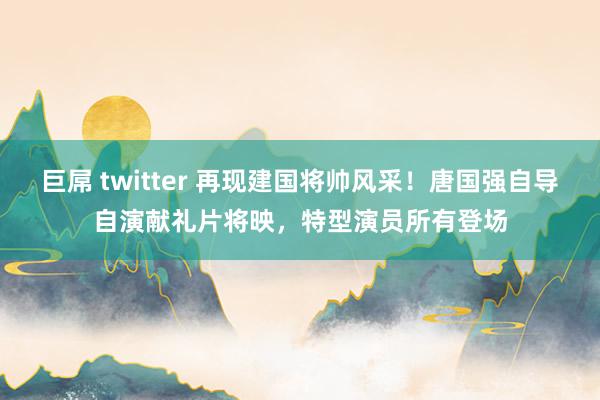 巨屌 twitter 再现建国将帅风采！唐国强自导自演献礼片将映，特型演员所有登场