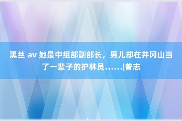 黑丝 av 她是中组部副部长，男儿却在井冈山当了一辈子的护林员……|曾志