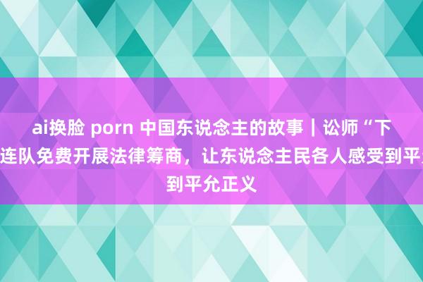 ai换脸 porn 中国东说念主的故事｜讼师“下千里”连队免费开展法律筹商，让东说念主民各人感受到平允正义