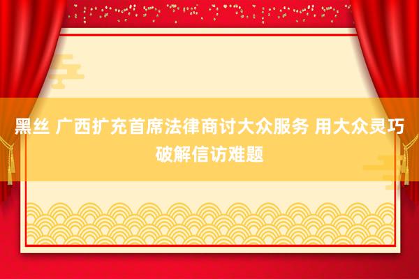 黑丝 广西扩充首席法律商讨大众服务 用大众灵巧破解信访难题