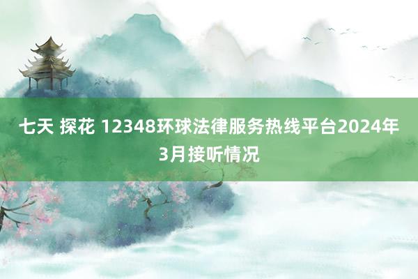 七天 探花 12348环球法律服务热线平台2024年3月接听情况