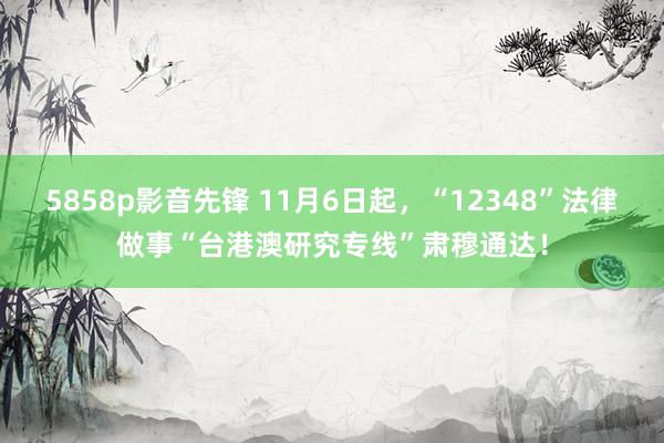 5858p影音先锋 11月6日起，“12348”法律做事“台港澳研究专线”肃穆通达！