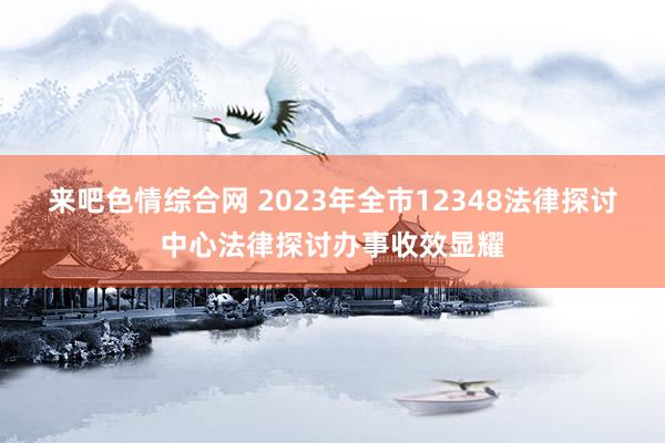 来吧色情综合网 2023年全市12348法律探讨中心法律探讨办事收效显耀