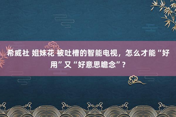 希威社 姐妹花 被吐槽的智能电视，怎么才能“好用”又“好意思瞻念”?