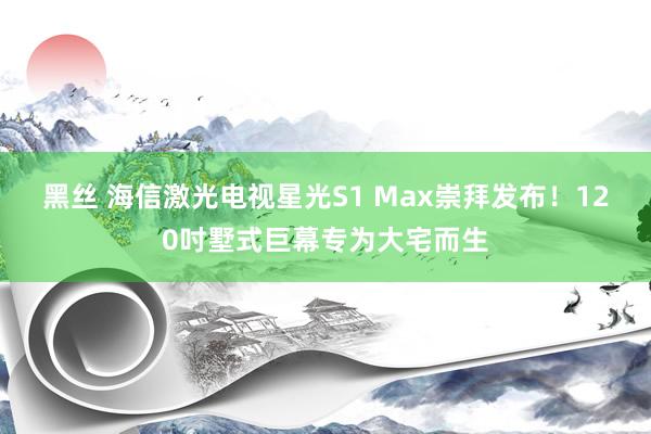 黑丝 海信激光电视星光S1 Max崇拜发布！120吋墅式巨幕专为大宅而生