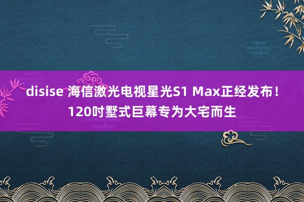 disise 海信激光电视星光S1 Max正经发布！120吋墅式巨幕专为大宅而生