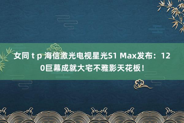 女同 t p 海信激光电视星光S1 Max发布：120巨幕成就大宅不雅影天花板！