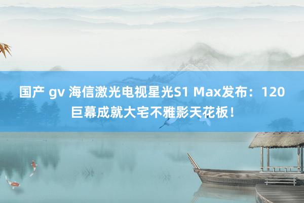 国产 gv 海信激光电视星光S1 Max发布：120巨幕成就大宅不雅影天花板！