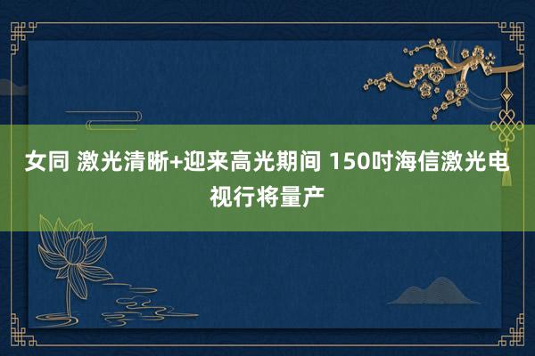 女同 激光清晰+迎来高光期间 150吋海信激光电视行将量产