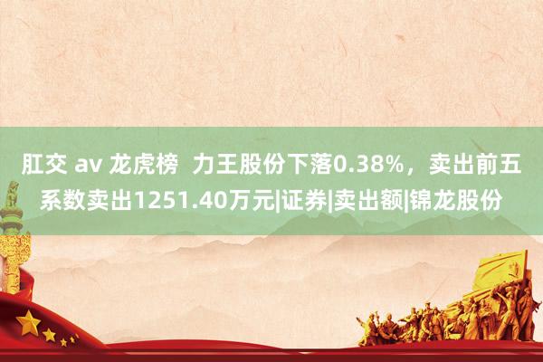 肛交 av 龙虎榜  力王股份下落0.38%，卖出前五系数卖出1251.40万元|证券|卖出额|锦龙股份