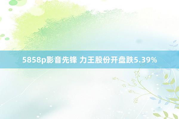 5858p影音先锋 力王股份开盘跌5.39%