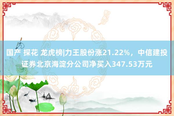 国产 探花 龙虎榜|力王股份涨21.22%，中信建投证券北京海淀分公司净买入347.53万元