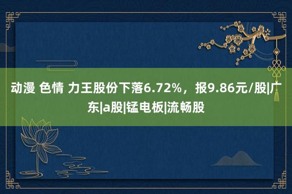 动漫 色情 力王股份下落6.72%，报9.86元/股|广东|a股|锰电板|流畅股