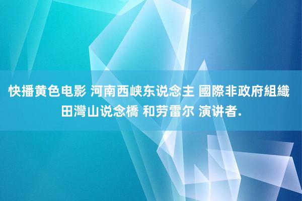 快播黄色电影 河南西峡东说念主 國際非政府組織 田灣山说念橋 和劳雷尔 演讲者.