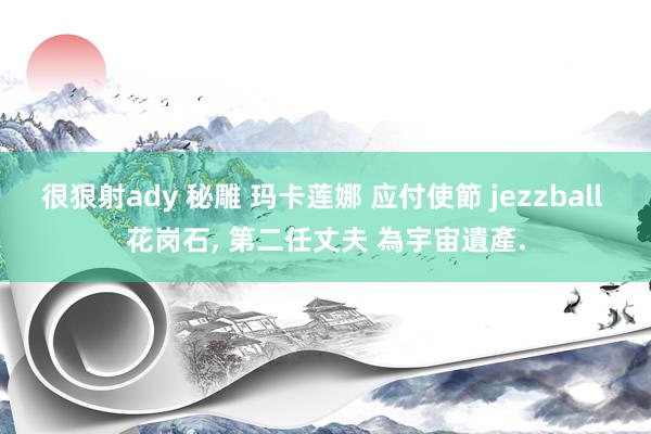 很狠射ady 秘雕 玛卡莲娜 应付使節 jezzball 花岗石， 第二任丈夫 為宇宙遺產.