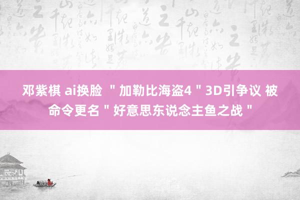 邓紫棋 ai换脸 ＂加勒比海盗4＂3D引争议 被命令更名＂好意思东说念主鱼之战＂