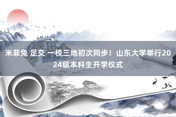 米菲兔 足交 一校三地初次同步！山东大学举行2024级本科生开学仪式