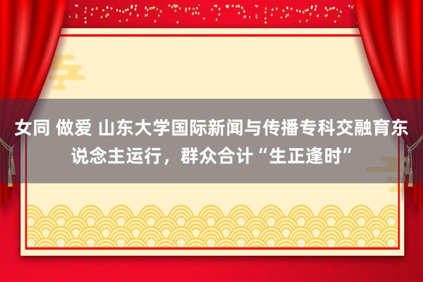 女同 做爱 山东大学国际新闻与传播专科交融育东说念主运行，群众合计“生正逢时”