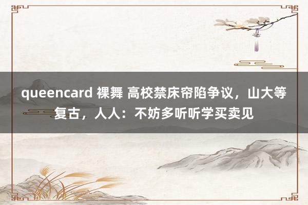 queencard 裸舞 高校禁床帘陷争议，山大等复古，人人：不妨多听听学买卖见