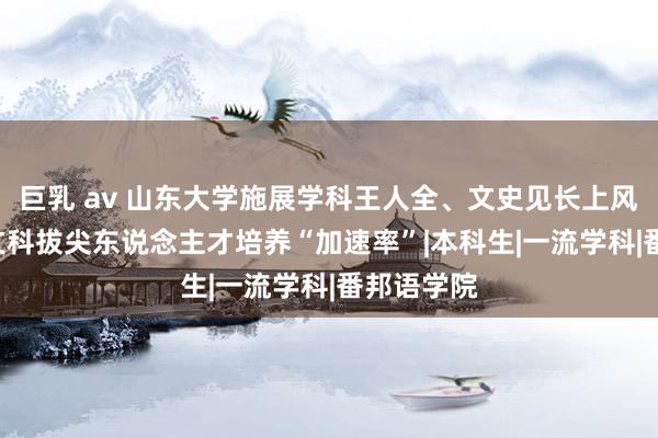 巨乳 av 山东大学施展学科王人全、文史见长上风—— 跑出文科拔尖东说念主才培养“加速率”|本科生|一流学科|番邦语学院