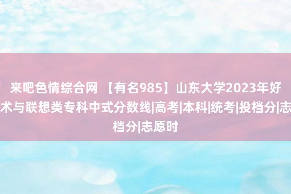 来吧色情综合网 【有名985】山东大学2023年好意思术与联想类专科中式分数线|高考|本科|统考|投档分|志愿时