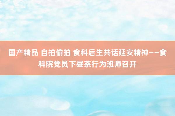 国产精品 自拍偷拍 食科后生共话延安精神——食科院党员下昼茶行为班师召开