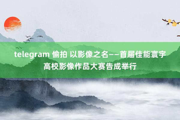 telegram 偷拍 以影像之名——首届佳能寰宇高校影像作品大赛告成举行